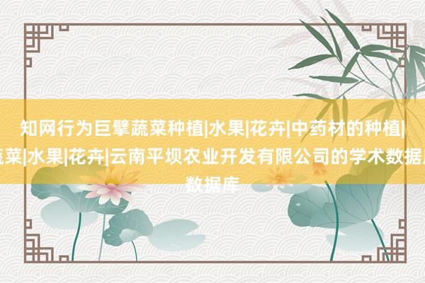 知网行为巨擘蔬菜种植|水果|花卉|中药材的种植|蔬菜|水果|花卉|云南平坝农业开发有限公司的学术数据库