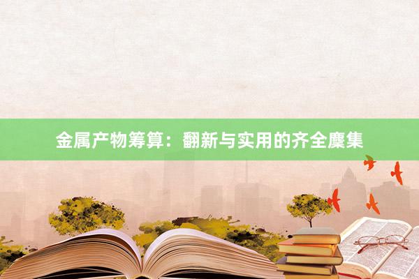 金属产物筹算：翻新与实用的齐全麇集